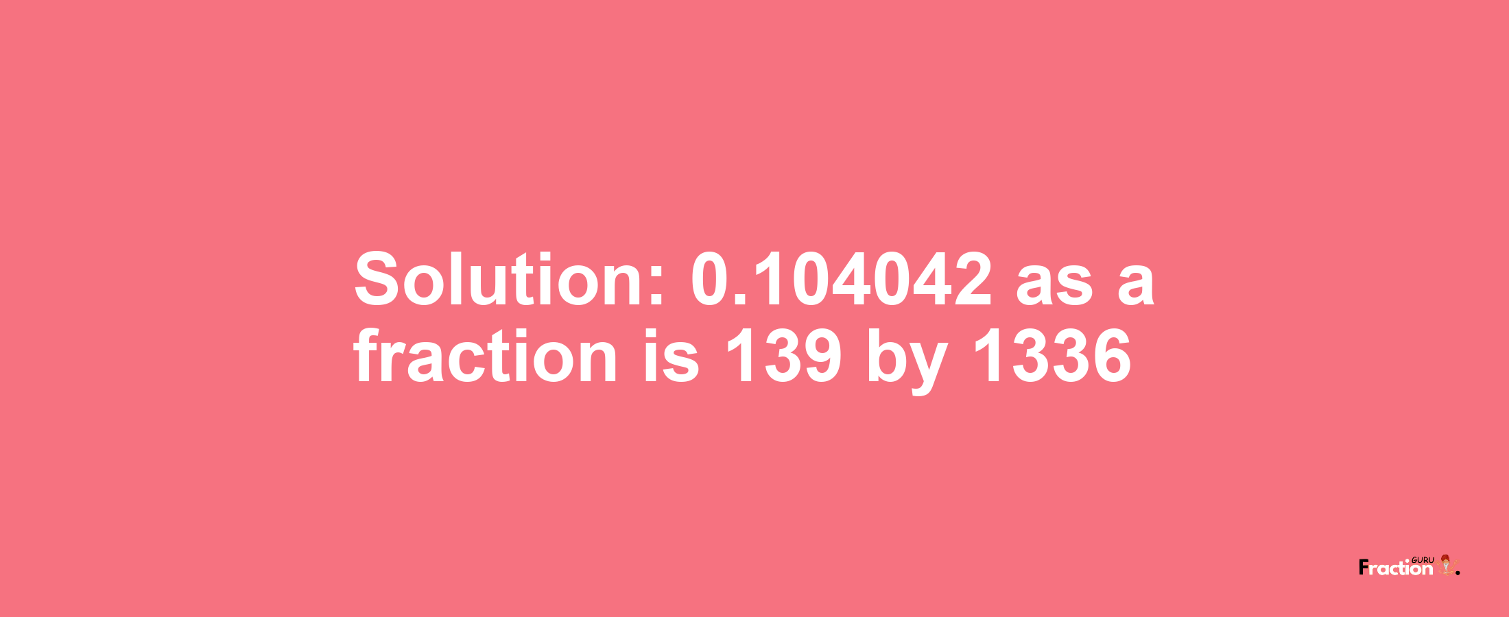 Solution:0.104042 as a fraction is 139/1336